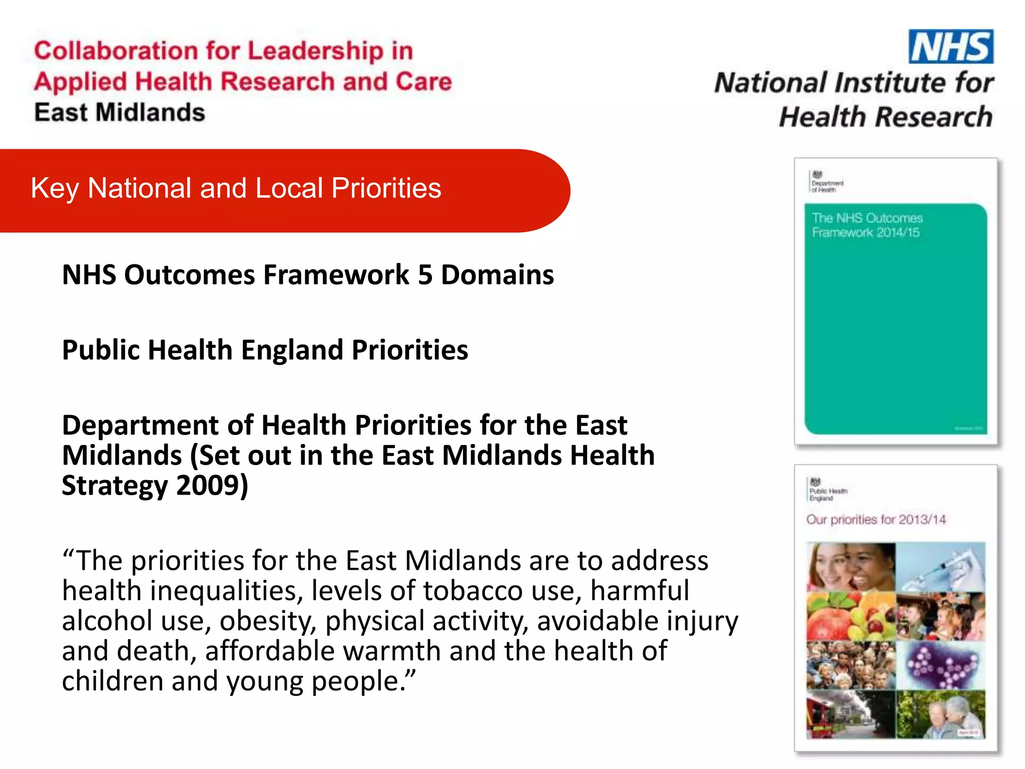 NHS Outcomes Framework 5 Domains
Public Health England Priorities
Department of Health Priorities for the East
Midlands (Set out in the East Midlands Health
Strategy 2009)
“The priorities for the East Midlands are to address
health inequalities, levels of tobacco use, harmful
alcohol use, obesity, physical activity, avoidable injury
and death, affordable warmth and the health of
children and young people.”
Key National and Local Priorities
 