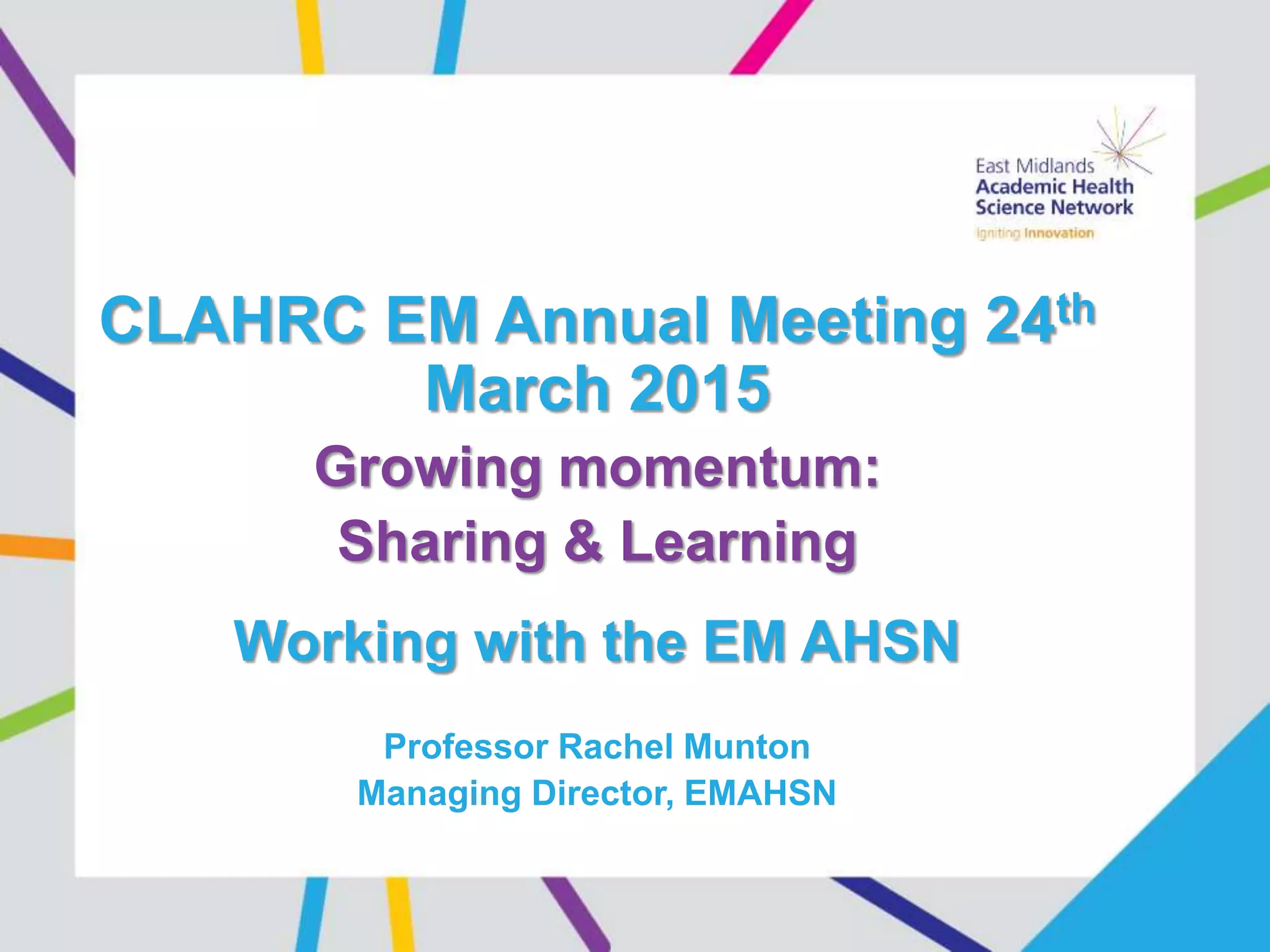 CLAHRC EM Annual Meeting 24th
March 2015
Growing momentum:
Sharing & Learning
Working with the EM AHSN
Professor Rachel Munton
Managing Director, EMAHSN
 