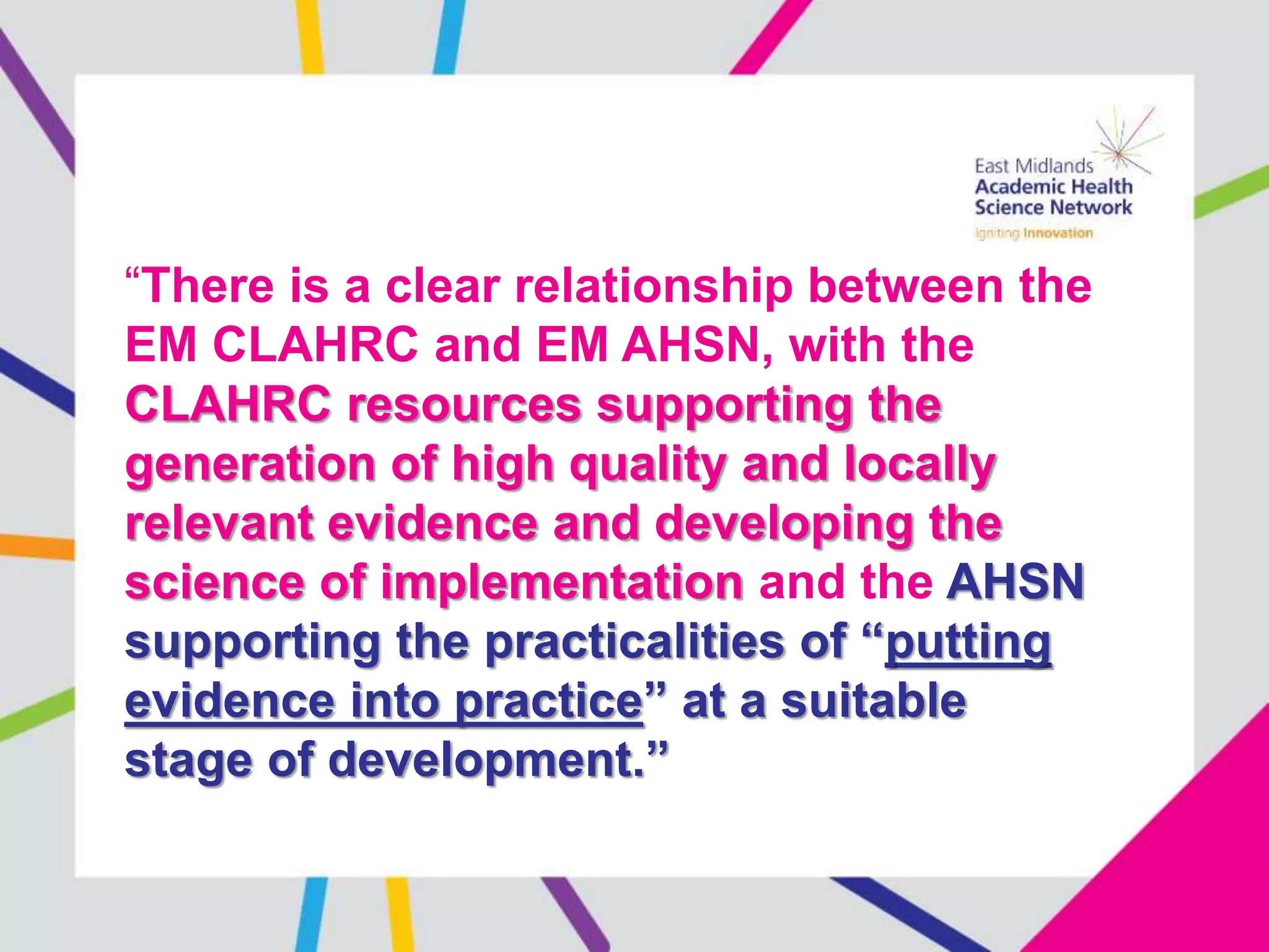 “There is a clear relationship between the
EM CLAHRC and EM AHSN, with the
CLAHRC resources supporting the
generation of high quality and locally
relevant evidence and developing the
science of implementation and the AHSN
supporting the practicalities of “putting
evidence into practice” at a suitable
stage of development.”
 
