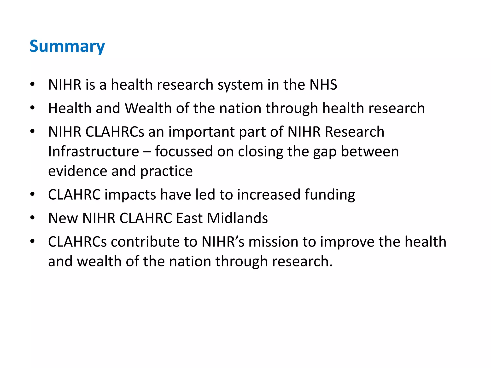 Summary
• NIHR is a health research system in the NHS
• Health and Wealth of the nation through health research
• NIHR CLAHRCs an important part of NIHR Research
Infrastructure – focussed on closing the gap between
evidence and practice
• CLAHRC impacts have led to increased funding
• New NIHR CLAHRC East Midlands
• CLAHRCs contribute to NIHR’s mission to improve the health
and wealth of the nation through research.
 