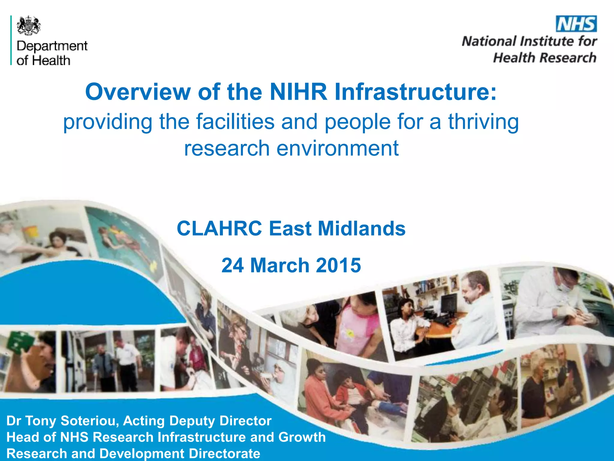 Overview of the NIHR Infrastructure:
providing the facilities and people for a thriving
research environment
Dr Tony Soteriou, Acting Deputy Director
Head of NHS Research Infrastructure and Growth
Research and Development Directorate
CLAHRC East Midlands
24 March 2015
 