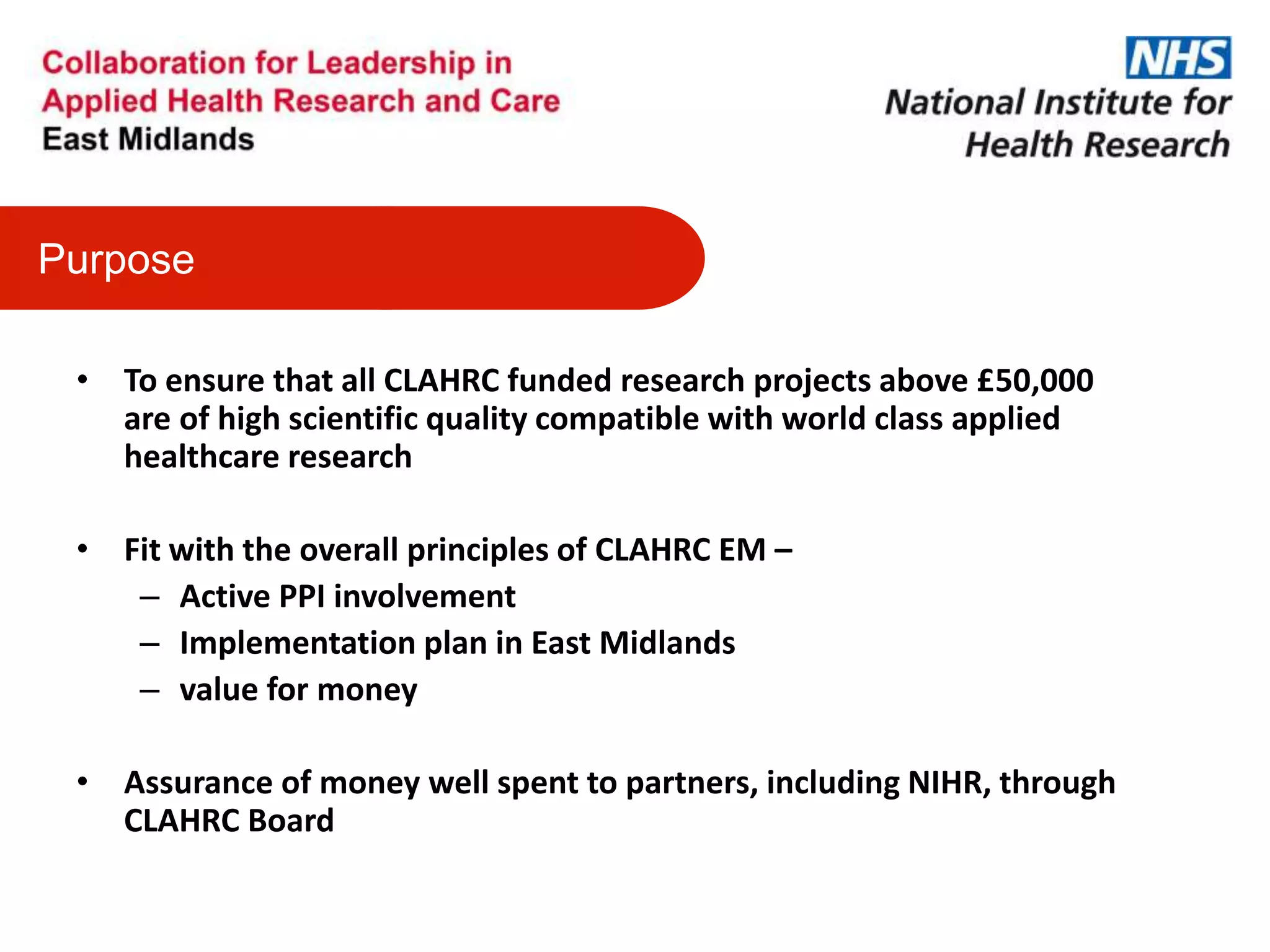 • To ensure that all CLAHRC funded research projects above £50,000
are of high scientific quality compatible with world class applied
healthcare research
• Fit with the overall principles of CLAHRC EM –
– Active PPI involvement
– Implementation plan in East Midlands
– value for money
• Assurance of money well spent to partners, including NIHR, through
CLAHRC Board
Purpose
 