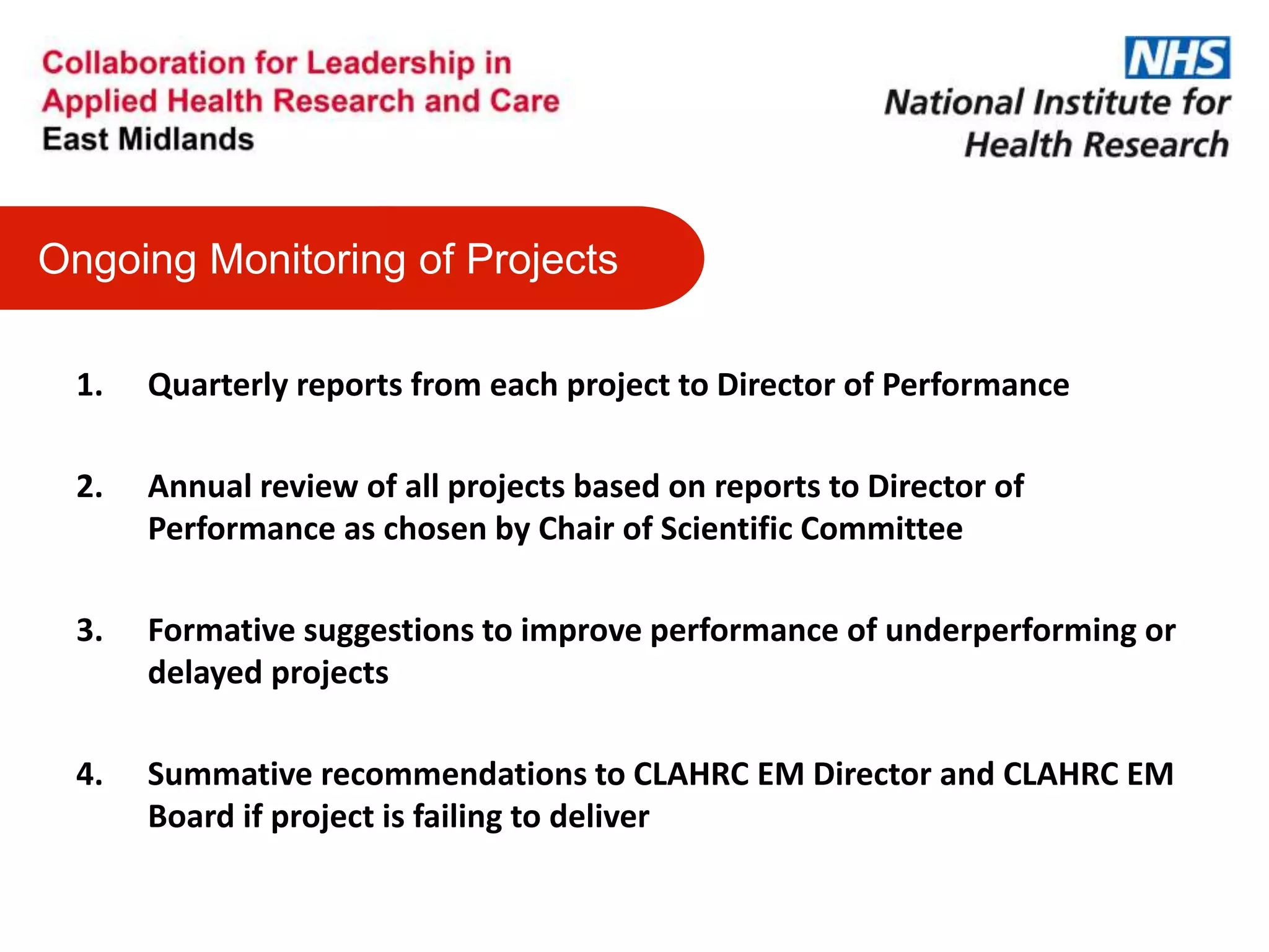 1. Quarterly reports from each project to Director of Performance
2. Annual review of all projects based on reports to Director of
Performance as chosen by Chair of Scientific Committee
3. Formative suggestions to improve performance of underperforming or
delayed projects
4. Summative recommendations to CLAHRC EM Director and CLAHRC EM
Board if project is failing to deliver
Ongoing Monitoring of Projects
 