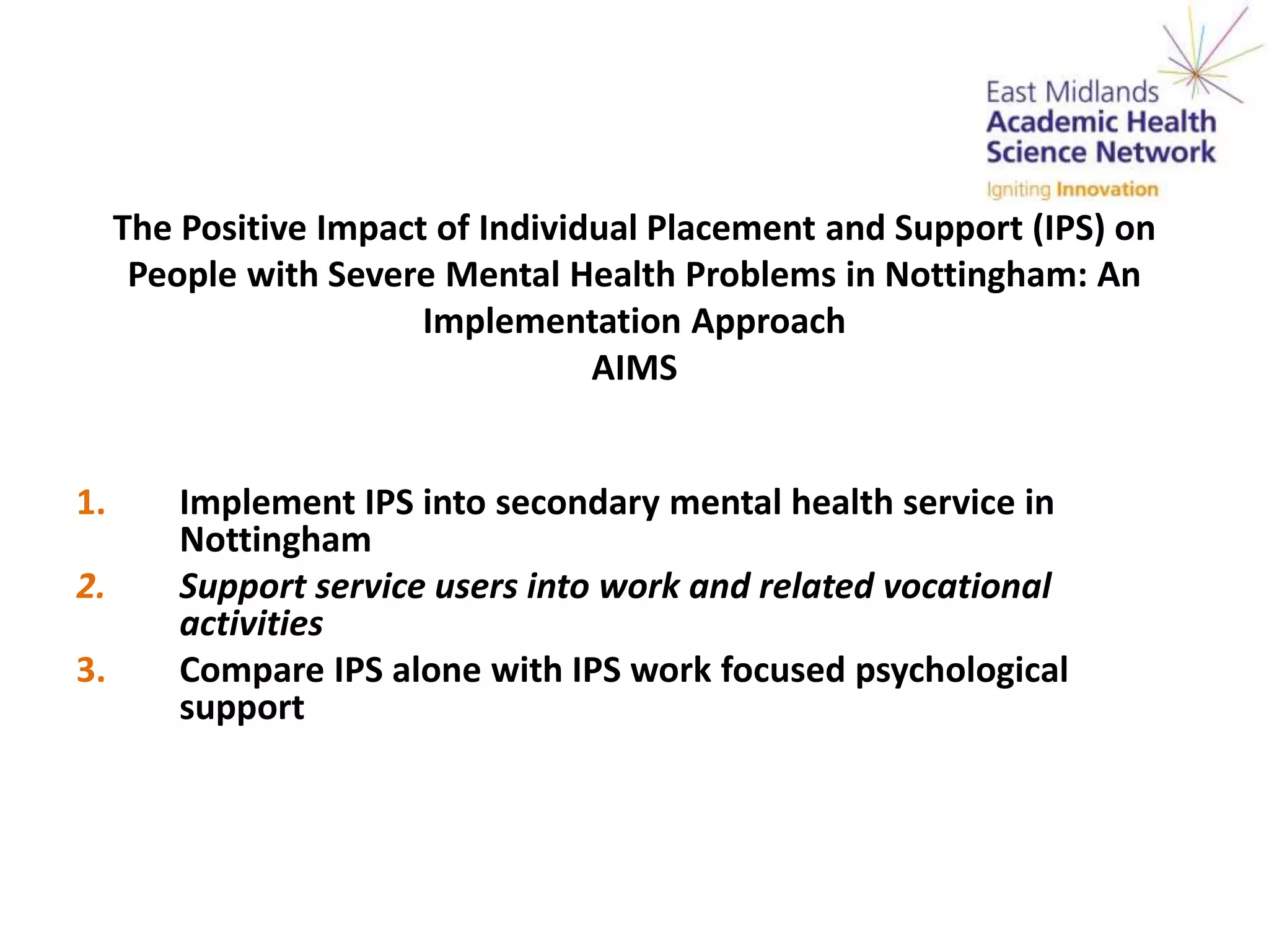 The Positive Impact of Individual Placement and Support (IPS) on
People with Severe Mental Health Problems in Nottingham: An
Implementation Approach
AIMS
1. Implement IPS into secondary mental health service in
Nottingham
2. Support service users into work and related vocational
activities
3. Compare IPS alone with IPS work focused psychological
support
 