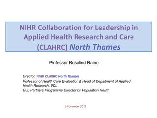 NIHR Collaboration for Leadership in
Applied Health Research and Care
(CLAHRC) North Thames
Professor Rosalind Raine
Director, NIHR CLAHRC North Thames
Professor of Health Care Evaluation & Head of Department of Applied
Health Research, UCL
UCL Partners Programme Director for Population Health

1 November 2013

 