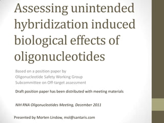 Assessing unintended
hybridization induced
biological effects of
oligonucleotides
Based on a position paper by
Oligonucleotide Safety Working Group
Subcommittee on Off-target assessment

Draft position paper has been distributed with meeting materials


NIH RNA Oligonucleotides Meeting, December 2011


Presented by Morten Lindow, mol@santaris.com
 