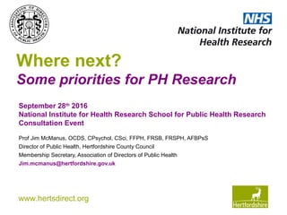 www.hertsdirect.org
Where next?
Some priorities for PH Research
Prof Jim McManus, OCDS, CPsychol, CSci, FFPH, FRSB, FRSPH, AFBPsS
Director of Public Health, Hertfordshire County Council
Membership Secretary, Association of Directors of Public Health
Jim.mcmanus@hertfordshire.gov.uk
September 28th
2016
National Institute for Health Research School for Public Health Research
Consultation Event
 