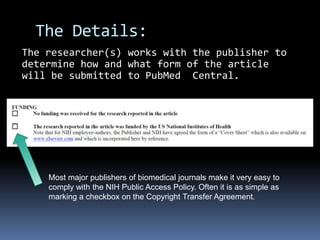 The Details:The researcher(s) works with the publisher to determine how and what form of the article will be submitted to PubMed  Central.Most major publishers of biomedical journals make it very easy to comply with the NIH Public Access Policy. Often it is as simple as marking a checkbox on the Copyright Transfer Agreement.