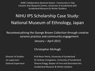 AHRC Collaborative Doctoral Award - Community in Clay
Ceramic Arts Research Centre, University of Sunderland with
Sunderland Museum & Winter Gardens

NIHU IPS Scholarship Case Study:
National Museum of Ethnology, Japan
Recontextualising the George Brown Collection through creative
ceramic practice and community engagement
January – April 2013
Christopher McHugh
Director of Studies:
Co-supervisor:
External Supervisor:

Prof Kevin Petrie, University of Sunderland
Dr Andrew Livingstone, University of Sunderland
Shauna Gregg, Keeper of Fine and Decorative Art,
Sunderland Museum & Winter Gardens

 
