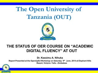 The Open University of
Tanzania (OUT)
THE STATUS OF OER COURSE ON “ACADEMIC
DIGITAL FLUENCY” AT OUT
Dr. Kassimu A. Nihuka
Report Presented at the OpenUpEd Workshop on Saturday 9th June, 2014 at Elephant Hills
Resort, Victoria Falls - Zimbabwe
 