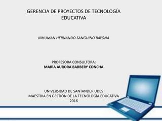 GERENCIA DE PROYECTOS DE TECNOLOGÍA
EDUCATIVA
NIHUMAN HERNANDO SANGUINO BAYONA
PROFESORA CONSULTORA:
MARÍA AURORA BARBERY CONCHA
UNIVERSIDAD DE SANTANDER UDES
MAESTRIA EN GESTIÓN DE LA TECNOLOGÍA EDUCATIVA
2016
 