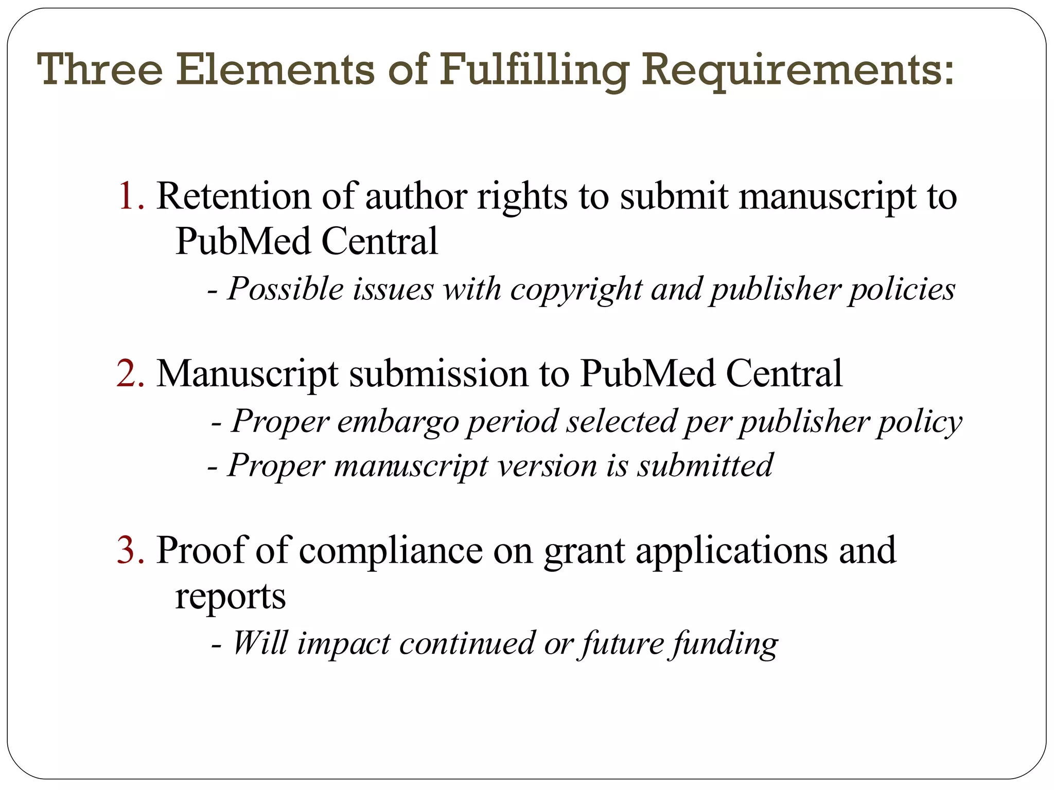 Three Elements of Fulfilling Requirements: 1.  Retention of author rights to submit manuscript to PubMed Central - Possible issues with copyright and publisher policies 2.  Manuscript submission to PubMed Central - Proper embargo period selected per publisher policy - Proper manuscript version is submitted 3.  Proof of compliance on grant applications and reports - Will impact continued or future funding 