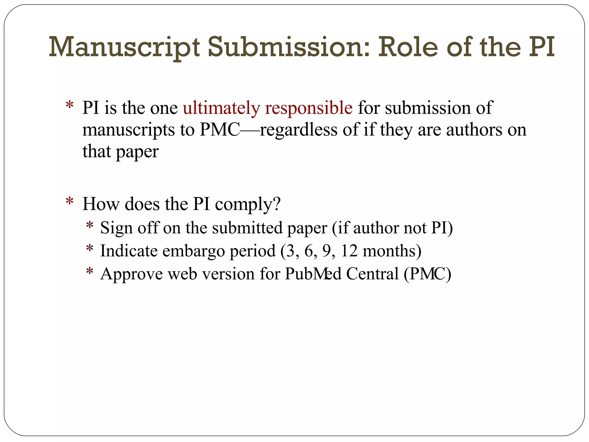 Manuscript Submission: Role of the PI PI is the one  ultimately responsible  for submission of manuscripts to PMC—regardless of if they are authors on that paper How does the PI comply? Sign off on the submitted paper (if author not PI) Indicate embargo period (3, 6, 9, 12 months) Approve web version for PubMed Central (PMC) 