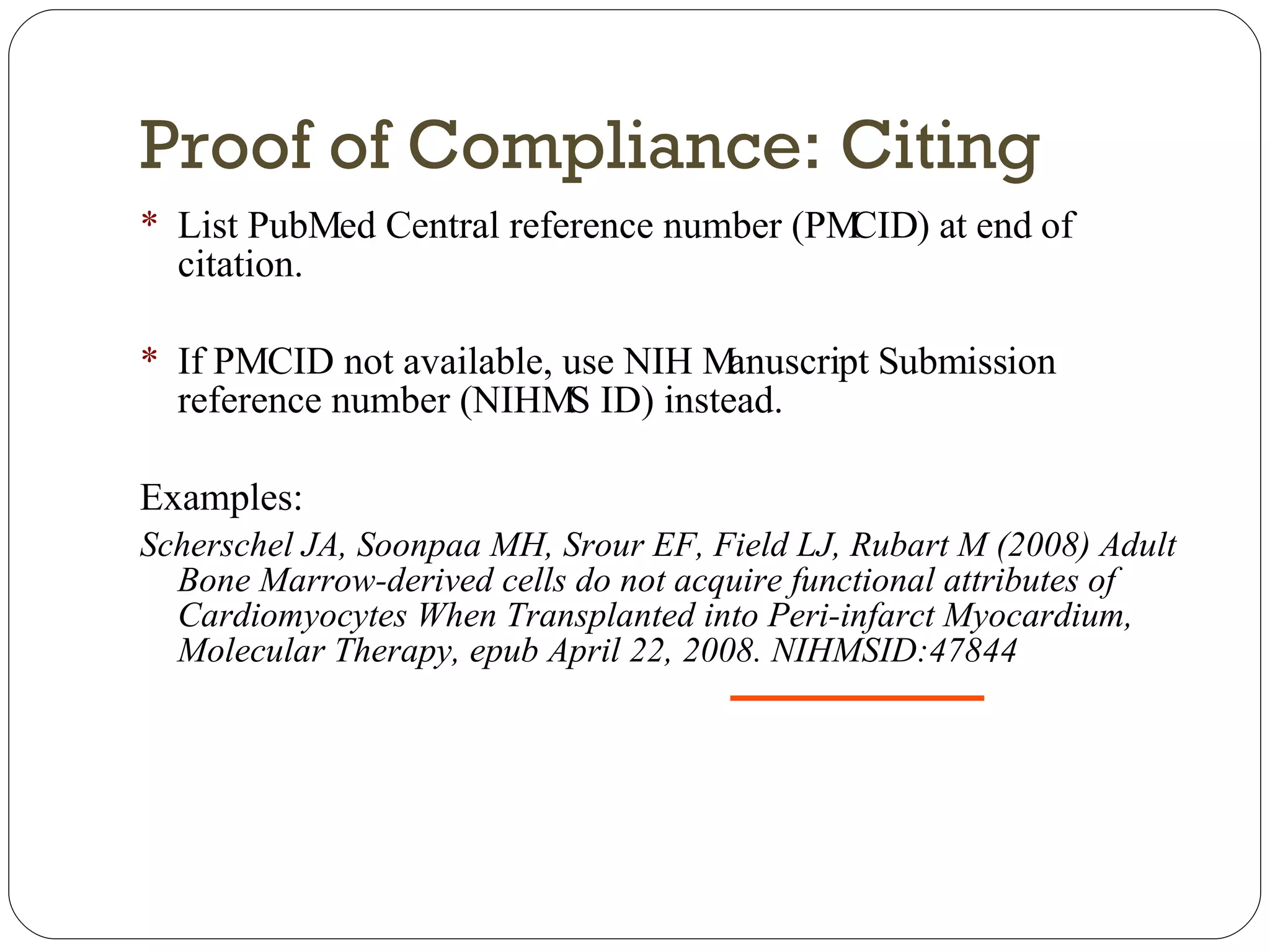 Proof of Compliance: Citing List PubMed Central reference number (PMCID) at end of citation.  If PMCID not available, use NIH Manuscript Submission reference number (NIHMS ID) instead. Examples: Scherschel JA, Soonpaa MH, Srour EF, Field LJ, Rubart M (2008) Adult Bone Marrow-derived cells do not acquire functional attributes of Cardiomyocytes When Transplanted into Peri-infarct Myocardium, Molecular Therapy, epub April 22, 2008. NIHMSID:47844 