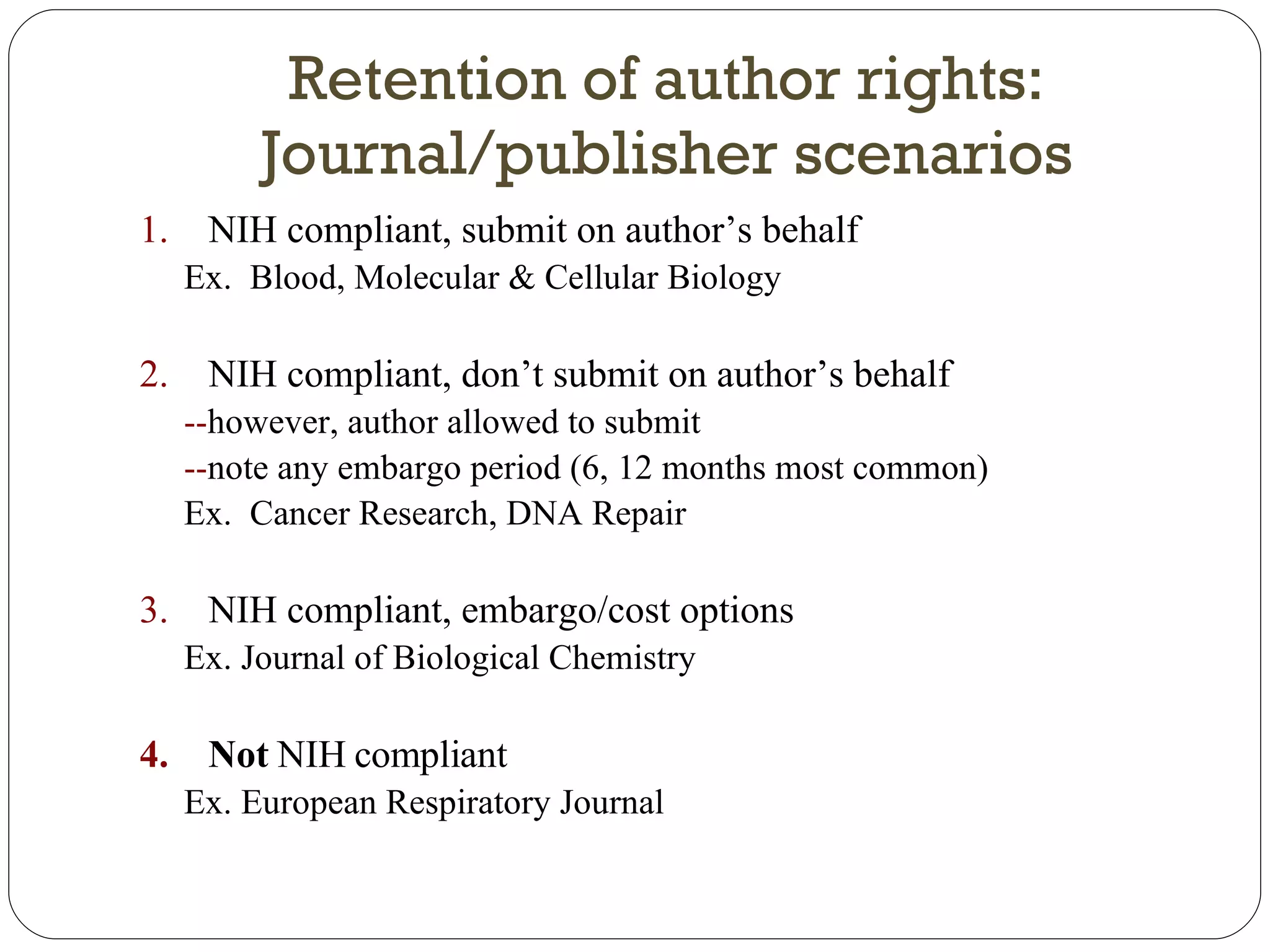 Retention of author rights: Journal/publisher scenarios NIH compliant, submit on author’s behalf Ex.  Blood, Molecular & Cellular Biology NIH compliant, don’t submit on author’s behalf  -- however, author allowed to submit -- note any embargo period (6, 12 months most common) Ex.  Cancer Research, DNA Repair NIH compliant, embargo/cost options Ex. Journal of Biological Chemistry Not  NIH compliant Ex. European Respiratory Journal 