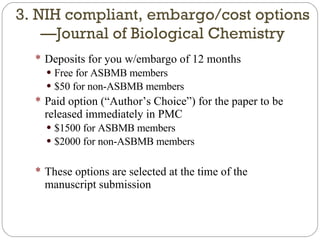 Deposits for you w/embargo of 12 months Free for ASBMB members $50 for non-ASBMB members Paid option (“Author’s Choice”) for the paper to be released immediately in PMC $1500 for ASBMB members $2000 for non-ASBMB members These options are selected at the time of the manuscript submission 3. NIH compliant, embargo/cost options—Journal of Biological Chemistry 
