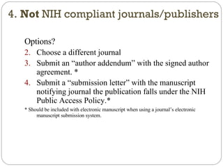 Options? Choose a different journal Submit an “author addendum” with the signed author agreement. * Submit a “submission letter” with the manuscript notifying journal the publication falls under the NIH Public Access Policy.* * Should be included with electronic manuscript when using a journal’s electronic manuscript submission system. 4.  Not  NIH compliant journals/publishers 
