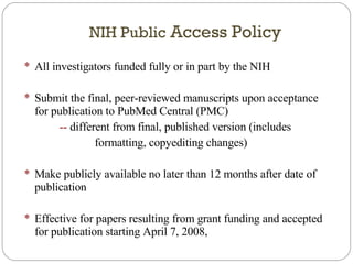 NIH Public  Access Policy All investigators funded fully or in part by the NIH Submit the final, peer-reviewed manuscripts upon acceptance for publication to PubMed Central (PMC)  --  different from final, published version (includes  formatting, copyediting changes) Make publicly available no later than 12 months after date of publication Effective for papers resulting from grant funding and accepted for publication starting April 7, 2008,  