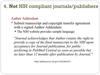 Author Addendum Submit manuscript and copyright transfer agreement with a signed Author Addendum. The NIH website provides sample language: "Journal acknowledges that Author retains the right to provide a copy of the final manuscript to the NIH upon acceptance for Journal publication, for public archiving in PubMed Central as soon as possible but no later than 12 months after publication by Journal." <http://publicaccess.nih.gov/FAQ.htm#c3> 4.  Not  NIH compliant journals/publishers 