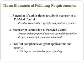 Three Elements of Fulfilling Requirements: 1.  Retention of author rights to submit manuscript to PubMed Central - Possible issues with copyright and publisher policies 2.  Manuscript submission to PubMed Central - Proper embargo period selected per publisher policy - Proper manuscript version is submitted 3.  Proof of compliance on grant applications and reports - Will impact continued or future funding 