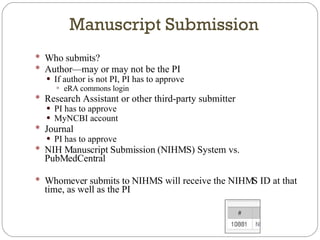 Who submits? Author—may or may not be the PI If author is not PI, PI has to approve eRA commons login Research Assistant or other third-party submitter PI has to approve MyNCBI account Journal PI has to approve NIH Manuscript Submission (NIHMS) System vs. PubMedCentral Whomever submits to NIHMS will receive the NIHMS ID at that time, as well as the PI Manuscript Submission 
