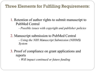 Three Elements for Fulfilling Requirements: 1.  Retention of author rights to submit manuscript to PubMed Central - Possible issues with copyright and publisher policies 2.  Manuscript submission to PubMed Central - Using the NIH Manuscript Submission (NIHMS) System 3.  Proof of compliance on grant applications and reports - Will impact continued or future funding 