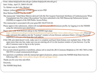From: nihms-help@ncbi.nlm.nih.gov [nihms-help@ncbi.nlm.nih.gov] Sent: Friday, April 25, 2008 9:50 AM To: Rubart-von der Lohe, Michael Subject: [nihms] Manuscript #47844: Please review PDF Dear Michael Rubart-Van Der Lohe: The manuscript "Adult Bone Marrow-derived Cells Do Not Acquire Functional Attributes of Cardiomyocytes When Transplanted into Peri-infarct Myocardium" has been submitted to the NIH Manuscript Submission System (NIHMS) in support of the NIH Public Access Policy. This manuscript is associated with your grant R01 HL075165-03. Please approve this submission, which will include it in your eRA Commons profile, by logging in to the NIHMS using the information provided below: Please open your Web browser and go to the NIHMS login page  https://commons.era.nih.gov/commons/publicaccess/login.jsp?http://www.nihms.nih.gov?login = eRA  (You can copy and paste this address into the "Location" window of your browser, and press Enter). A Forgot Password capability is also provided from this web address. If the URL provided doesn't work, make sure it is complete and hasn't been broken over multiple lines. If the URL spans more than one line, make sure you are entering all of it in the location window of your browser. Use the eRA Commons route to log in to the system. Your user name is: XXXXXXX For account related questions or problems, please call or email the eRA Commons Helpdesk at 301-402-7469 or 866-504-9552 or email commons@od.nih.gov. For questions or problems with the manuscript approval process, please contact the NIHMS Help Desk from the following URL:  http:// www.nihms.nih.gov/db/sub.cgi?page =email Thank you for your time and effort. Sincerely, The NIHMS Help Desk 