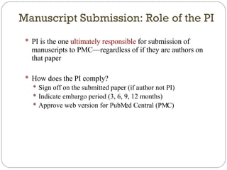 Manuscript Submission: Role of the PI PI is the one  ultimately responsible  for submission of manuscripts to PMC—regardless of if they are authors on that paper How does the PI comply? Sign off on the submitted paper (if author not PI) Indicate embargo period (3, 6, 9, 12 months) Approve web version for PubMed Central (PMC) 