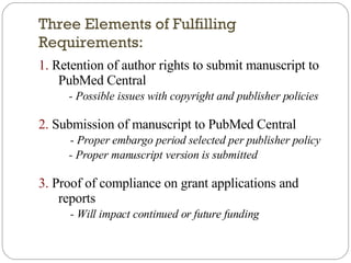 Three Elements of Fulfilling Requirements: 1.  Retention of author rights to submit manuscript to PubMed Central - Possible issues with copyright and publisher policies 2.  Submission of manuscript to PubMed Central - Proper embargo period selected per publisher policy - Proper manuscript version is submitted 3.  Proof of compliance on grant applications and reports - Will impact continued or future funding 