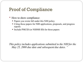 Proof of Compliance How to show compliance: Papers you wrote fall under this NIH policy Citing those papers for NIH applications, proposals, and progress reports  Include PMCID (or NIHMS ID) for those papers This policy includes applications submitted to the NIH for the May 25, 2008 due date and subsequent due dates. ” 