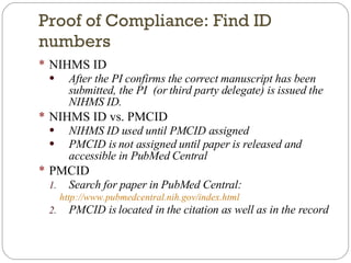 Proof of Compliance: Find ID numbers NIHMS ID After the PI confirms the correct manuscript has been submitted, the PI  (or third party delegate) is issued the NIHMS ID. NIHMS ID vs. PMCID NIHMS ID used until PMCID assigned PMCID is not assigned until paper is released and accessible in PubMed Central PMCID Search for paper in PubMed Central: http://www.pubmedcentral.nih.gov/index.html   PMCID is located in the citation as well as in the record 