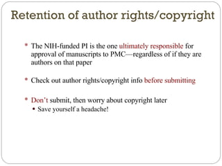 The NIH-funded PI is the one  ultimately responsible  for approval of manuscripts to PMC—regardless of if they are authors on that paper Check out author rights/copyright info  before submitting Don’t  submit, then worry about copyright later Save yourself a headache! Retention of author rights/copyright 
