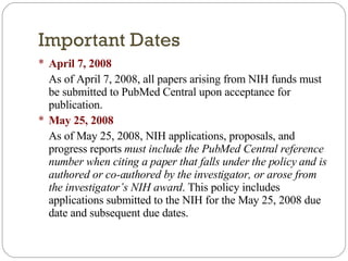 Important Dates April 7, 2008 As of April 7, 2008, all papers arising from NIH funds must be submitted to PubMed Central upon acceptance for publication. May 25, 2008 As of May 25, 2008, NIH applications, proposals, and progress reports  must include the PubMed Central reference number when citing a paper that falls under the policy and is authored or co-authored by the investigator, or arose from the investigator’s NIH award . This policy includes applications submitted to the NIH for the May 25, 2008 due date and subsequent due dates.  