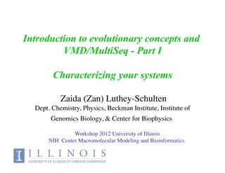 Introduction to evolutionary concepts and
         VMD/MultiSeq - Part I

        Characterizing your systems

                                     !
           Zaida (Zan) Luthey-Schulten
  Dept. Chemistry, Physics, Beckman Institute, Institute of
       Genomics Biology, & Center for Biophysics!

                Workshop 2012 University of Illinois!
       NIH Center Macromolecular Modeling and Bioinformatics!
                                                          !
 