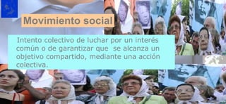 Intento colectivo de luchar por un interés común o de garantizar que  se alcanza un objetivo compartido, mediante una acción colectiva. Movimiento social 