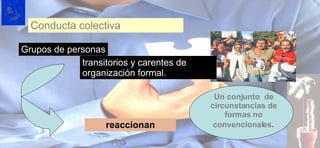Conducta colectiva Grupos de personas transitorios y carentes de organización   formal. reaccionan Un conjunto  de circunstancias de formas no convencionales . 