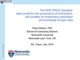 NII,Tokyo,July2014–PaoloMissier
The W3C PROV standard:
data model for the provenance of information,
and enabler for trustworthy publication
and exchange of open data
Paolo Missier, PhD
School of Computing Science
Newcastle University
Newcastle upon Tyne, UK
NII, Tokyo, July, 2014
 