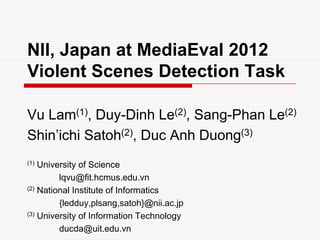NII, Japan at MediaEval 2012
Violent Scenes Detection Task

Vu Lam(1), Duy-Dinh Le(2), Sang-Phan Le(2)
Shin’ichi Satoh(2), Duc Anh Duong(3)
(1) University of Science
         lqvu@fit.hcmus.edu.vn
(2) National Institute of Informatics

         {ledduy,plsang,satoh}@nii.ac.jp
(3) University of Information Technology

         ducda@uit.edu.vn
 