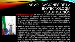 LAS APLICACIONES DE LA
BIOTECNOLOGÍA
CLASIFICACIÓN
• Biotecnología roja: se aplica a la utilización de biotecnología en
procesos médicos. Algunos ejemplos son el diseño de organismos
para producir antibióticos, el desarrollo de vacunas y nuevos
fármacos, los diagnósticos moleculares, las terapias regenerativas y
el desarrollo de la ingeniería genética para curar enfermedades a
través de la terapia génica.
• Biotecnología blanca: biotecnología industrial, es aquella aplicada
a procesos industriales. Un ejemplo de ello es el diseño de
microorganismos para producir un producto químico o el uso de
enzimas como catalizadores industriales, ya sea para producir
productos químicos valiosos o destruir contaminantes químicos
peligrosos (por ejemplo utilizando oxidorreductasas). También se
aplica a los usos de la biotecnología en la industria textil, en la
creación de nuevos materiales, como plásticos biodegradables y en
la producción de biocombustibles. Su principal objetivo es la
 