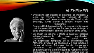 ALZHEIMER
• Evoluciona por etapas; el deterioro es insidioso y
lento. La mayoría de las víctimas de esta
enfermedad son personas mayores de 65 años; sin
embargo, puede atacar a edades mucho más
tempranas.
Es muy difícil diagnosticarla, ya que su comienzo es
casi imperceptible y con frecuencia se atribuye a
otras enfermedades, como la depresión entre otras.
• Su origen es incierto y afecta a cualquier persona
independientemente de sexo, escolaridad,
ocupación, raza, clase social, etc.
Un diagnóstico temprano de la enfermedad de
Alzheimer ayuda a los pacientes y a sus familias a
planear el futuro. Asimismo, les da tiempo para
considerar las opciones de atención.
El diagnóstico de la enfermedad de Alzheimer es un
diagnóstico de exclusión, lo que significa que se
 