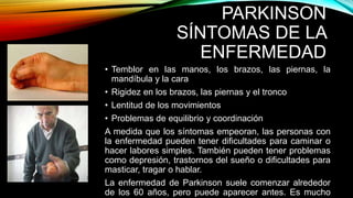 PARKINSON
SÍNTOMAS DE LA
ENFERMEDAD
• Temblor en las manos, los brazos, las piernas, la
mandíbula y la cara
• Rigidez en los brazos, las piernas y el tronco
• Lentitud de los movimientos
• Problemas de equilibrio y coordinación
A medida que los síntomas empeoran, las personas con
la enfermedad pueden tener dificultades para caminar o
hacer labores simples. También pueden tener problemas
como depresión, trastornos del sueño o dificultades para
masticar, tragar o hablar.
La enfermedad de Parkinson suele comenzar alrededor
de los 60 años, pero puede aparecer antes. Es mucho
 