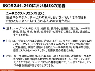 9

   ＩＳＯ9241-210におけるＵＸの定義
          ユーザエクスペリエンス（ＵＸ）：
          製品やシステム、サービスの利用、および／もしくは予想され
          た使い方によってもたらされる人々の知覚と反応

    注１：ユーザエクスペリンスは、使用前、使用中、使用後に起こる、ユーザの
                     感情、信念、嗜好、知覚、生理学的・心理学的な反応、態度、達成感の
                     すべてを含む。

    注２：ユーザエクスペリエンスは、ブランドイメージ、見た目、機能、システムの
                      パフォーマンス、インタラクティブシステムのインタラクティブな振る舞い
                      と支援機能、事前の経験から生じたユーザの内的および身体的状態、
                      態度、スキルとパーソナリティ、利用状況の結果である。

    注３： ユーザの個人的目標という観点から考えた時には、通常はユーザエク
         スペリエンスに付随する知覚的・感情的な側面を、ユーザビリティは含
         むことができる。ユーザビリティの基準を用いて、ユーザエクスペリエン
         スの諸側面を評価することができる。
Copyright ©   Masaya Ando
 