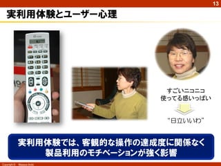 13

   実利用体験とユーザー心理




                                すごいニコニコ
                               使ってる感いっぱい


                                “日立いいわ”


              実利用体験では、客観的な操作の達成度に関係なく
                 製品利用のモチベーションが強く影響
Copyright ©   Masaya Ando
 