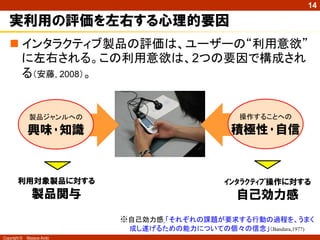 14

   実利用の評価を左右する心理的要因
    インタラクティブ製品の評価は、ユーザーの“利用意欲”
     に左右される。この利用意欲は、2つの要因で構成され
     る（安藤, 2008）。


               製品ジャンルへの                            操作することへの

              興味･知識                              積極性･自信



        利用対象製品に対する                             ｲﾝﾀﾗｸﾃｨﾌﾞ操作に対する
                製品関与                              自己効力感
                            ※自己効力感 「それぞれの課題が要求する行動の過程を、うまく
                             成し遂げるための能力についての個々の信念」（Bandura,1977)
Copyright ©   Masaya Ando
 