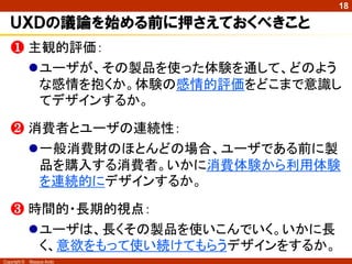 18

   ＵＸＤの議論を始める前に押さえておくべきこと
   ❶ 主観的評価：
     ユーザが、その製品を使った体験を通して、どのよう
      な感情を抱くか。体験の感情的評価をどこまで意識し
      てデザインするか。

   ❷ 消費者とユーザの連続性：
     一般消費財のほとんどの場合、ユーザである前に製
      品を購入する消費者。いかに消費体験から利用体験
      を連続的にデザインするか。

   ❸ 時間的・長期的視点：
     ユーザは、長くその製品を使いこんでいく。いかに長
      く、意欲をもって使い続けてもらうデザインをするか。
Copyright ©   Masaya Ando
 