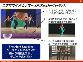25

   エクササイズビデオ～コアリズムとカーヴィーダンス
                             1.   いろんなレベル・気分に応じ
                                  て投影できるキャラクター

                            2.    より熟達するために、後ろから
                                  の動きを確認できる機能




                            3.    やり方の理解と実践を分離し、
                                  ユーザの成長を意識した機能
               「使い続ける」ための
              ユーザモデルに基づいた
               様々な機能と工夫は
                学ぶべき点が多い
Copyright ©   Masaya Ando
 