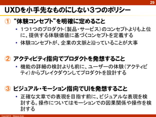 29

   ＵＸＤを小手先なものにしない３つのポリシー
   ① “体験コンセプト”を明確に定めること
                • １つ１つのプロダクト（製品・サービス）のコンセプトよりも上位
                  に、提供する体験価値に基づくコンセプトを定義する
                • 体験コンセプトが、企業の文脈と沿っていることが大事


   ② アクティビティ指向でプロダクトを発想すること
                • 機能の詳細の検討よりも前に、ユーザーの体験（アクティビ
                  ティ）からブレイクダウンしてプロダクトを設計する


   ③ ビジュアル・モーション指向でＵＩを発想すること
                • 正確な文章での表現を目指す前に、ビジュアルな表現を検
                  討する。操作についてはモーションでの因果関係や操作を検
                  討する
Copyright ©   Masaya Ando
 