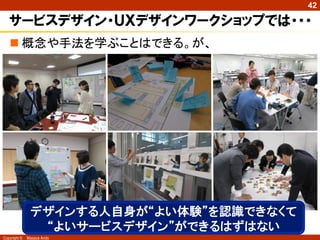 42

   サービスデザイン・ＵＸデザインワークショップでは・・・
    概念や手法を学ぶことはできる。が、




               デザインする人自身が“よい体験”を認識できなくて
                “よいサービスデザイン”ができるはずはない
Copyright ©   Masaya Ando
 