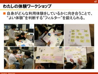 47

   わたしの体験ワークショップ
    自身がどんな利用体験をしているかに向き合うことで、
     “よい体験”を判断する“フィルター”を鍛えられる。




Copyright ©   Masaya Ando
 