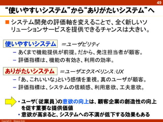 49

   “使いやすいシステム”から“ありがたいシステム”へ
    システム開発の評価軸を変えることで、全く新しいソ
     リューションサービスを提供できるチャンスは大きい。

   使いやすいシステム ＝ユーザビリティ
              – あくまで機能提供が前提。だから、発注担当者が顧客。
              – 評価指標は、機能の有効さ、利用の効率。

   ありがたいシステム ＝ユーザエクスペリンス：UX
              – 「あ、これいいな」という感情を重視。真のユーザが顧客。
              – 評価指標は、システムの信頼感、利用意欲、工夫意欲。

                  • ユーザ（従業員）の意欲の向上は、顧客企業の創造性の向上
                    を促す重要な提供価値
                  • 意欲が高まると、システムへの不満が低下する効果もある
Copyright ©   Masaya Ando
 